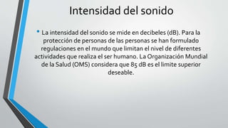 Intensidad del sonido
• La intensidad del sonido se mide en decibeles (dB). Para la
protección de personas de las personas se han formulado
regulaciones en el mundo que limitan el nivel de diferentes
actividades que realiza el ser humano. La Organización Mundial
de la Salud (OMS) considera que 85 dB es el limite superior
deseable.
 