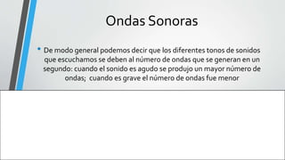 Ondas Sonoras
• De modo general podemos decir que los diferentes tonos de sonidos
que escuchamos se deben al número de ondas que se generan en un
segundo: cuando el sonido es agudo se produjo un mayor número de
ondas; cuando es grave el número de ondas fue menor
 