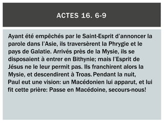 ACTES 16. 6-9
Ayant été empêchés par le Saint-Esprit d’annoncer la
parole dans l’Asie, ils traversèrent la Phrygie et le
pays de Galatie. Arrivés près de la Mysie, ils se
disposaient à entrer en Bithynie; mais l’Esprit de
Jésus ne le leur permit pas. Ils franchirent alors la
Mysie, et descendirent à Troas.Pendant la nuit,
Paul eut une vision: un Macédonien lui apparut, et lui
fit cette prière: Passe en Macédoine, secours-nous!
 