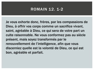 ROMAIN 12. 1-2
Je vous exhorte donc, frères, par les compassions de
Dieu, à offrir vos corps comme un sacrifice vivant,
saint, agréable à Dieu, ce qui sera de votre part un
culte raisonnable. Ne vous conformez pas au siècle
présent, mais soyez transformés par le
renouvellement de l’intelligence, afin que vous
discerniez quelle est la volonté de Dieu, ce qui est
bon, agréable et parfait.
 