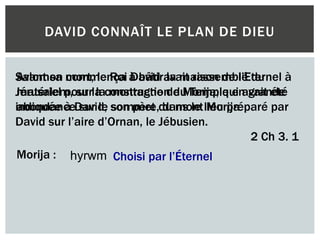 DAVID CONNAÎT LE PLAN DE DIEU
Avant sa mort, le Roi David avait rassemblé du
matériel pour la construction du Temple en grande
abondance sur le sommet du mont Morija
Salomon commença à bâtir la maison de l’Eternel à
Jérusalem, sur la montagne de Morija, qui avait été
indiquée à David, son père, dans le lieu préparé par
David sur l’aire d’Ornan, le Jébusien.
2 Ch 3. 1
Morija : hyrwm Choisi par l’Éternel
 