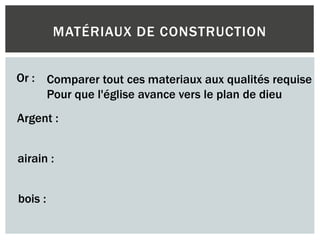 MATÉRIAUX DE CONSTRUCTION
Or :
Argent :
airain :
bois :
Comparer tout ces materiaux aux qualités requise
Pour que l'église avance vers le plan de dieu
 