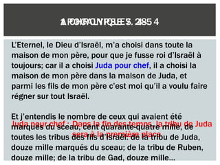 1 CHRONIQUES 28. 4
L’Eternel, le Dieu d’Israël, m’a choisi dans toute la
maison de mon père, pour que je fusse roi d’Israël à
toujours; car il a choisi Juda pour chef, il a choisi la
maison de mon père dans la maison de Juda, et
parmi les fils de mon père c’est moi qu’il a voulu faire
régner sur tout Israël.
Juda pour chef
Juda pour chef : Dans la fin des temps, la tribu de Juda
sera à la première place
Et j’entendis le nombre de ceux qui avaient été
marqués du sceau, cent quarante-quatre mille, de
toutes les tribus des fils d’Israël: de la tribu de Juda,
douze mille marqués du sceau; de la tribu de Ruben,
douze mille; de la tribu de Gad, douze mille…
APOCALYPSE 7. 4-5
 