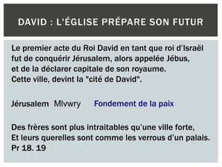 DAVID : L'ÉGLISE PRÉPARE SON FUTUR
Le premier acte du Roi David en tant que roi d’Israël
fut de conquérir Jérusalem, alors appelée Jébus,
et de la déclarer capitale de son royaume.
Cette ville, devint la "cité de David".
Jérusalem Mlvwry Fondement de la paix
Des frères sont plus intraitables qu’une ville forte,
Et leurs querelles sont comme les verrous d’un palais.
Pr 18. 19
 