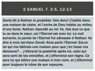 2 SAMUEL 7. 3-5, 12-13
David dit à Nathan le prophète: Vois donc! j’habite dans
une maison de cèdre, et l’arche de Dieu habite au milieu
d’une tente. Nathan répondit au roi: Va, fais tout ce que
tu as dans le cœur, car l’Eternel est avec toi. La nuit
suivante, la parole de l’Eternel fut adressée à Nathan: Va
dire à mon serviteur David: Ainsi parle l’Eternel: Est-ce
toi qui me bâtirais une maison pour que j’en fasse ma
demeure? … j’élèverai ta postérité après toi, celui qui
sera sorti de tes entrailles, et j’affermirai son règne. Ce
sera lui qui bâtira une maison à mon nom, et j’affermirai
pour toujours le trône de son royaume.
 