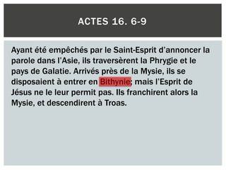 ACTES 16. 6-9
Ayant été empêchés par le Saint-Esprit d’annoncer la
parole dans l’Asie, ils traversèrent la Phrygie et le
pays de Galatie. Arrivés près de la Mysie, ils se
disposaient à entrer en Bithynie; mais l’Esprit de
Jésus ne le leur permit pas. Ils franchirent alors la
Mysie, et descendirent à Troas.
 