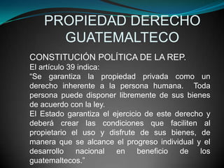 PROPIEDAD DERECHO
      GUATEMALTECO
CONSTITUCIÓN POLÍTICA DE LA REP.
El artículo 39 indica:
“Se garantiza la propiedad privada como un
derecho inherente a la persona humana. Toda
persona puede disponer libremente de sus bienes
de acuerdo con la ley.
El Estado garantiza el ejercicio de este derecho y
deberá crear las condiciones que faciliten al
propietario el uso y disfrute de sus bienes, de
manera que se alcance el progreso individual y el
desarrollo    nacional  en     beneficio  de   los
guatemaltecos.”
 