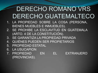DERECHO ROMANO VRS
   DERECHO GUATEMALTECO
1. LA PROPIEDAD SOBRE LA COSA (PERSONA,
   BIENES MUEBLES E INMUEBLES).
2. SE PROHIBE LA ESCLAVITUD EN GUATEMALA
   (ARTO. 4 DE LA CONSTITUCIÓN).
3. SE GARANTIZA LA PROPIEDAD PRIVADA
4. QUIÉNES PUEDEN SER PROPIETARIOS
5. PROPIEDAD ESTATAL
6. LA USUCAPION
7. PROPIEDAD       EN     EL     EXTRANJERO
   (PROVINCIAS).
 