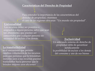 Características del Derecho de Propiedad 
Para entender la importancia de las características del 
derecho de propiedad, citaremos 
el caso de las regiones africanas “Un mundo sin propiedad”. 
Universalidad 
Los recursos deber ser poseídos o 
asignados a alguna persona, salvo que sean 
tan abundantes que puedan ser 
consumidos por cualquier persona sin 
necesidad de excluir a los demás. Exclusividad 
Un adecuado sistema de derecho de 
propiedad debe de garantizar 
jurídicamente 
la posibilidad de excluir a los demás 
del consumo y uso de sus bienes 
La transferibilidad 
es el mecanismo que permite 
cambios voluntarios de los recursos 
para que personas que le brindaban 
menores usos a sus recursos puedan 
trasladarlos hacia personas que le 
brinden mejores usos eficientes 
