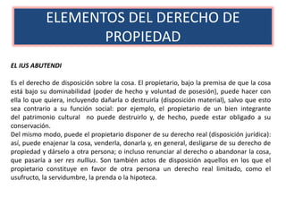 ELEMENTOS DEL DERECHO DE
PROPIEDAD
EL IUS ABUTENDI
Es el derecho de disposición sobre la cosa. El propietario, bajo la premisa de que la cosa
está bajo su dominabilidad (poder de hecho y voluntad de posesión), puede hacer con
ella lo que quiera, incluyendo dañarla o destruirla (disposición material), salvo que esto
sea contrario a su función social: por ejemplo, el propietario de un bien integrante
del patrimonio cultural no puede destruirlo y, de hecho, puede estar obligado a su
conservación.
Del mismo modo, puede el propietario disponer de su derecho real (disposición jurídica):
así, puede enajenar la cosa, venderla, donarla y, en general, desligarse de su derecho de
propiedad y dárselo a otra persona; o incluso renunciar al derecho o abandonar la cosa,
que pasaría a ser res nullius. Son también actos de disposición aquellos en los que el
propietario constituye en favor de otra persona un derecho real limitado, como el
usufructo, la servidumbre, la prenda o la hipoteca.
 