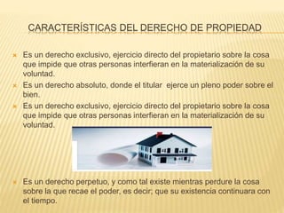 CARACTERÍSTICAS DEL DERECHO DE PROPIEDAD
 Es un derecho exclusivo, ejercicio directo del propietario sobre la cosa
que impide que otras personas interfieran en la materialización de su
voluntad.
 Es un derecho absoluto, donde el titular ejerce un pleno poder sobre el
bien.
 Es un derecho exclusivo, ejercicio directo del propietario sobre la cosa
que impide que otras personas interfieran en la materialización de su
voluntad.
 Es un derecho perpetuo, y como tal existe mientras perdure la cosa
sobre la que recae el poder, es decir; que su existencia continuara con
el tiempo.
 