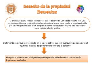 La propiedad es una relación jurídica de la cual se desprende. Como todo derecho real. Una
conducta positiva que es ejercida por el propietario de la cosa y una conducta negativa ejercida
por las otras personas que están obligadas a asumir una actitud de respeto y de obtención y
como en toda relación jurídica.
El elemento subjetivo representado en el sujeto activo. Es decir, cualquiera persona natural
o jurídica investida del poder que le confiere el derecho.
El segundo elemento es el objetivo que comprende todas las cosas que no estén
legalmente excluidas.
 
