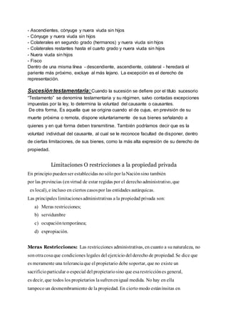 - Ascendientes, cónyuge y nuera viuda sin hijos
- Cónyuge y nuera viuda sin hijos
- Colaterales en segundo grado (hermanos) y nuera viuda sin hijos
- Colaterales restantes hasta el cuarto grado y nuera viuda sin hijos
- Nuera viuda sin hijos
- Fisco
Dentro de una misma línea - descendiente, ascendiente, colateral - heredará el
pariente más próximo, excluye al más lejano. La excepción es el derecho de
representación.
Sucesióntestamentaria: Cuando la sucesión se defiere por el título sucesorio
“Testamento” se denomina testamentaria y su régimen, salvo contadas excepciones
impuestas por la ley, lo determina la voluntad del causante o causantes.
De otra forma, Es aquella que se origina cuando el de cujus, en previsión de su
muerte próxima o remota, dispone voluntariamente de sus bienes señalando a
quienes y en qué forma deben transmitirse. También podríamos decir que es la
voluntad individual del causante, al cual se le reconoce facultad de disponer, dentro
de ciertas limitaciones, de sus bienes, como la más alta expresión de su derecho de
propiedad.
Limitaciones O restricciones a la propiedad privada
En principio puedenser establecidas no sólo por laNaciónsino también
por las provincias (envirtud de estar regidas por el derecho administrativo, que
es local), e incluso en ciertos casospor las entidades autárquicas.
Las principales limitacionesadministrativas a la propiedad privada son:
a) Meras restricciones;
b) servidumbre
c) ocupacióntemporánea;
d) expropiación.
Meras Restricciones: Las restricciones administrativas, en cuanto a su naturaleza, no
sonotracosaque condiciones legales del ejercicio del derecho de propiedad. Se dice que
es meramente una toleranciaque el propietario debe soportar, que no existe un
sacrificioparticular o especial del propietariosino que esarestricciónes general,
es decir, que todos los propietarios lasufrenenigual medida. No hay en ella
tampoco un desmembramiento de la propiedad. En cierto modo estánínsitas en
 