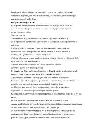 la existenciamismadel derecho;las restricciones nacenconel nacimiento del
derecho de propiedad, sonpues de su naturaleza, de su esencia, por lo mismo que
no existen derechos absolutos
Ocupacion temporarea:
La ocupación temporánea es un desmembramiento de la propiedad en virtud del
cual un ente estatal adquiere en forma provisional el uso y goce de un inmueble
de una persona no estatal.
Sus caracteres son:
1º) Es temporal lo que la diferencia del usufructo que puede ser vitalicio y
de la expropiación, servidumbres y restricciones a la propiedad, que son permanentes y
definitivas.
2º) Sólo se refiere a inmuebles, a igual que la servidumbre; y a diferencia de
la restricción y de la expropiación que pueden referirse, la primera también a
muebles, y la segunda incluso a objetos incorporales.
3º) Debe indemnizarse, a igual que la servidumbre y la expropiación, y a diferencia de la
mera restricción, que no se indemniza.
4º) Es un derecho real administrativo, lo que supone dos aspectos:
a)Primero, que no es un derecho personal,
b) segundo, que dentro de los derechos reales, es de índole pública o administrativa: el
derecho privado no conoce esta figura de la ocupación temporánea.
5º) Puede privar totalmente del uso y goce de la cosa mientras está impuesta.
En esto se acerca a la expropiación, que también es privación total, aunque definitiva. La
privación total que puede involucrar es su principal distinción de las
servidumbres y de las restricciones administrativas, ya que las servidumbres,
según vimos, se caracterizan por ser siempre privación parcial.
Expropiacion: La expropiaciónimplicalapérdida de un derecho de propiedad sobre una
cosao
un bien y su transformaciónenun derecho personal ala indemnización.
Aunque desde el punto de vista doctrinario se han sustentado distintas doctrinas acercade
su naturaleza, considerando algunos autores por ejemplo que
es en esenciauna compraventa regida por el derecho privado; otros que tiene un
carácter mixto: de derecho público encuanto al fundamento de su ejercicio por
parte del Estado, y de derecho privado en Cuanto concierne al derecho de
 