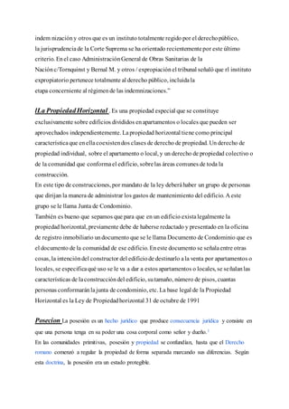 indem nizacióny otros que es un instituto totalmente regido por el derechopúblico,
la jurisprudenciade la Corte Suprema se ha orientado recientementepor este último
criterio. Enel caso AdministraciónGeneral de Obras Sanitarias de la
Naciónc/Tornquinst y Bernal M. y otros / expropiaciónel tribunal señaló que rl instituto
expropiatorio pertenece totalmente al derecho público, incluidala
etapa concerniente al régimende las indemnizaciones.”
lLa PropiedadHorizontal . Es una propiedad especial que se constituye
exclusivamente sobre edificios divididos enapartamentos o locales que pueden ser
aprovechados independientemente. Lapropiedad horizontal tiene como principal
característicaque enellacoexistendos clases de derecho de propiedad. Un derecho de
propiedad individual, sobre el apartamento o local, y un derecho de propiedad colectivo o
de la comunidad que conformael edificio, sobrelas áreas comunes de toda la
construcción.
En este tipo de construcciones, por mandato de la ley deberáhaber un grupo de personas
que dirijan la manera de administrar los gastos de mantenimiento del edificio. A este
grupo se le llama Junta de Condominio.
También es bueno que sepamos que para que en un edificio existalegalmente la
propiedad horizontal, previamente debe de haberse redactado y presentado en la oficina
de registro inmobiliario undocumento que se le llama Documento de Condominio que es
el documento de la comunidad de ese edificio. Eneste documento se señalaentre otras
cosas, la intencióndel constructor del edificiode destinarlo ala venta por apartamentos o
locales, se especificaqué uso se le va a dar a estos apartamentos o locales, se señalanlas
características de laconstruccióndel edificio, sutamaño, número de pisos, cuantas
personas conformaránlajunta de condominio, etc. La base legal de la Propiedad
Horizontal es la Ley de Propiedadhorizontal 31 de octubre de 1991
Posecion La posesión es un hecho jurídico que produce consecuencia jurídica y consiste en
que una persona tenga en su poder una cosa corporal como señor y dueño.1
En las comunidades primitivas, posesión y propiedad se confundían, hasta que el Derecho
romano comenzó a regular la propiedad de forma separada marcando sus diferencias. Según
esta doctrina, la posesión era un estado protegible.
 