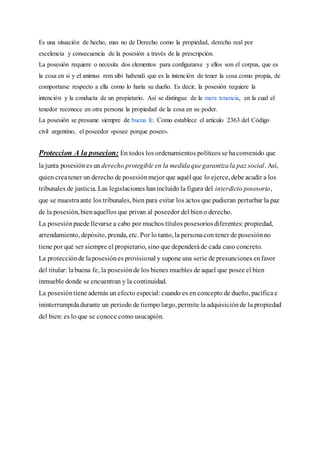 Es una situación de hecho, mas no de Derecho como la propiedad, derecho real por
excelencia y consecuencia de la posesión a través de la prescripción.
La posesión requiere o necesita dos elementos para configurarse y ellos son el corpus, que es
la cosa en si y el animus rem sibi habendi que es la intención de tener la cosa como propia, de
comportarse respecto a ella como lo haría su dueño. Es decir, la posesión requiere la
intención y la conducta de un propietario. Así se distingue de la mera tenencia, en la cual el
tenedor reconoce en otra persona la propiedad de la cosa en su poder.
La posesión se presume siempre de buena fe. Como establece el artículo 2363 del Código
civil argentino, el poseedor «posee porque posee».
Proteccion A la posecion: En todos los ordenamientos políticosse haconvenido que
la junta posesiónes un derecho protegible en la medidaquegarantizala paz social. Así,
quien createner un derecho de posesiónmejor que aquél que lo ejerce, debe acudir a los
tribunales de justicia. Las legislaciones hanincluido la figura del interdicto posesorio,
que se muestraante los tribunales, bien para evitar los actos que pudieran perturbar la paz
de la posesión, bienaquellos que privan al poseedor del bieno derecho.
La posesiónpuede llevarse a cabo por muchos títulos posesoriosdiferentes: propiedad,
arrendamiento, depósito, prenda, etc. Por lo tanto, la personacon tener de posesiónno
tiene por qué ser siempre el propietario, sino que dependeráde cada caso concreto.
La protecciónde laposesiónes provisional y supone una serie de presunciones enfavor
del titular: labuena fe, la posesiónde los bienes muebles de aquel que posee el bien
inmueble donde se encuentran y la continuidad.
La posesióntiene además un efecto especial: cuando es en concepto de dueño, pacíficae
ininterrumpidadurante un periodo de tiempo largo, permite la adquisiciónde la propiedad
del bien: es lo que se conoce como usucapión.
 