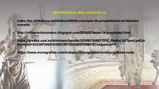 REFERENCIAS BIBLIOGRAFICAS
• https://es.slideshare.net/diebrun940/el-concepto-de-propiedad-en-el-derecho-
romano
• http://vhfderechoromano.blogspot.com/2010/07/tema-14-propiedad.html
• https://gredos.usal.es/bitstream/handle/10366/136867/TFG_PedreL%F3pezI.pdf;js
essionid=54226F54691E068C69129A9B0FD98418?sequence=1
• https://www.monografias.com/trabajos35/propiedad-roma/propiedad-roma
 