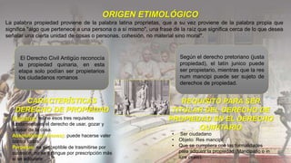ORIGEN ETIMOLÓGICO
La palabra propiedad proviene de la palabra latina proprietas, que a su vez proviene de la palabra propia que
significa "algo que pertenece a una persona o a sí mismo", una frase de la raíz que significa cerca de lo que desea
señalar una cierta unidad de cosas o personas. cohesión, no material sino moral".
CARACTERÍSTICAS
DERECHO DE PROPIEDAD
• Exclusivo: reúne esos tres requisitos
fundamentales el derecho de usar, gozar y
abusar de la cosa.
• Absoluto(erga omnes): puede hacerse valer
contra todos.
• Perpetuo: es susceptible de trasmitirse por
sucesión, no se extingue por prescripción más
si se adquiere
REQUISITO PARA SER
TITULAR DEL DERECHO DE
PROPIEDAD EN EL DERECHO
QUIRITARIO
• Ser ciudadano
• Objeto: Res mancipi.
• Que se cumpliera con las formalidades
para adquirir la propiedad (Mancipatio o in
iure cesio).
El Derecho Civil Antigüo reconocía
la propiedad quinaria, en esta
etapa solo podían ser propietarios
los ciudadanos romanos
Según el derecho pretoriano (justa
propiedad), el latín junico puede
ser propietario, mientras que la res
num mancipi puede ser sujeto de
derechos de propiedad.
 