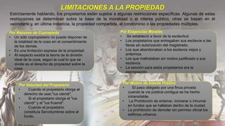 LIMITACIONES A LA PROPIEDAD
Estrictamente hablando, los propietarios están sujetos a algunas restricciones específicas. Algunas de estas
restricciones se determinan sobre la base de la moralidad o el interés público, otras se basan en el
vecindario y, en última instancia, la propiedad compartida, el condominio o las propiedades múltiples.
Por Voluntad del Propietario
• Cuando el propietario otorga el
derecho de usar,"ius utendi".
• Si el propietario otorga el "ius
utendi" y el "ius fruendi".
• Cuando el propietario
constituía Servidumbres sobre el
fundo.
Por Exigencias Morales
• Se estableció a favor de la esclavitud.
• Los propietarios que entregaban sus esclavos a las
fieras sin autorización del magistrado.
• Los que abandonaban a los esclavos viejos y
enfermos.
• Los que maltrataban sin motivo justificado a sus
esclavos.
• La sanción para estos propietarios era la
expropiación.
Por Razones de Copropieda
• Un sólo copropietario no puede disponer de
la totalidad de la cosa sin el consentimiento
de los demás.
• Es una limitación expresa de la propiedad.
• Al respecto existía la teoría de la división
ideal de la cosa, según la cual lo que se
divide es el derecho de propiedad sobre la
cosa.
Por Motivo de Interés Público
• El paso obligado por una finca privada
cuando la vía pública contigua se ha hecho
intransitable.
• La Prohibición de enterrar, incinerar o inhumar
en fundos que se hallaban dentro de la ciudad.
• La prohibición de demoler sin permiso oficial los
edificios urbanos.
 