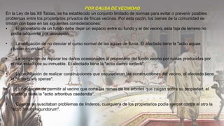 POR CAUSA DE VECINDAD
En la Ley de las XII Tablas, se ha establecido un conjunto limitado de normas para evitar o prevenir posibles
problemas entre los propietarios privados de fincas vecinas. Por esta razón, los bienes de la comunidad se
limitan con base en las siguientes consideraciones:
• El propietario de un fundo debe dejar un espacio entre su fundo y el del vecino, esta faja de terreno no
podía adquirirse por usucapión.
• La obligación de no desviar el curso normal de las aguas de lluvia. El afectado tiene la "actio aquae
pluviae arcendae".
• La obligación de reparar los daños ocasionados al propietario del fundo vecino por ruinas producidas por
el mal estado de su inmueble. El afectado tiene la "actio damni ionfecti".
• La prohibición de realizar construcciones que oscurecieran las construcciones del vecino, el afectado tiene
la "actio novis operae".
• La obligación de permitir al vecino que corte las ramas de los árboles que caigan sobre su propiedad, el
afectado tiene la "actio arboribus caedendis".
• Cuando se suscitaban problemas de linderos, cualquiera de los propietarios podía ejercer contra el otro la
"actio finium regundorum".
 
