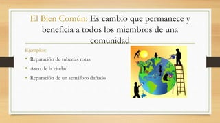 El Bien Común: Es cambio que permanece y 
beneficia a todos los miembros de una 
comunidad 
Ejemplos: 
• Reparación de tuberías rotas 
• Aseo de la ciudad 
• Reparación de un semáforo dañado 
 