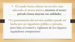 • El estado busca ofrecer un servicio mas 
adecuado al menor precio, mientras el sector 
privado busca mejorar sus utilidades 
• La presentación del servicio publico puede ser 
hecha por un organismo público o privado, 
pero bajo el control y vigilancia de los órganos 
reguladores competentes 
 