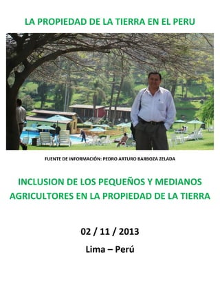 LA PROPIEDAD DE LA TIERRA EN EL PERU

FUENTE DE INFORMACIÓN: PEDRO ARTURO BARBOZA ZELADA

INCLUSION DE LOS PEQUEÑOS Y MEDIANOS
AGRICULTORES EN LA PROPIEDAD DE LA TIERRA

02 / 11 / 2013
Lima – Perú

 