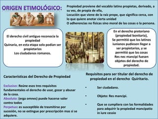 Propiedad proviene del vocablo latino propietas, derivado, a
su vez, de propia de ella,
Locución que viene de la raíz prope, que significa cerca, con
lo que quiere anotar cierta unidad
O adherencias no físicas sino moral de las cosas o la persona.
El derecho civil antiguo reconocía la
propiedad
Quinaria, en esta etapa solo podían ser
propietarios
Los ciudadanos romanos.
En el derecho pretoriano
(propiedad bonitaria),
Se permitió que los latinos
iunianos pudiesen llegar a
ser propietarios, y se
permitió que las cosas
Res nec mancipi fuesen
objetos del derecho de
propiedad.
Características del Derecho de Propiedad
Exclusivo: Reúne esos tres requisitos
fundamentales el derecho de usar, gozar y abusar
de la cosa.
Absoluto: (erga omnes) puede hacerse valer
contra todos
Perpetuo: es susceptible de trasmitirse por
sucesión, no se extingue por prescripción mas si se
adquiere.
Requisitos para ser titular del derecho de
propiedad en el derecho Quiritario.
• Ser ciudadano.
• Objeto: Res mancipi.
• Que se cumpliera con las formalidades
para adquirir la propiedad mancipatio
in iure cessio
 