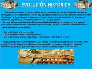 En las etapas iniciales de la historia jurídica romana carecieron los romanos de la palabra adecuada
para expresar la idea abstracta del derecho de propiedad. Durante la época de Cicerón se utilizo el vocablo
“mancipium “ a fin de designar la propiedad romana Y, posteriormente, los términos: “dominium” ,
“dominium legitimum” y “propietas”, fueron usados en igual sentido.
En roma de los primeros tiempos, la única propiedad conocida por los romanos era la propiedad
quiritaria que se le dominaba, “dominium ex jure quiritium”, por estar sancionada por el derecho civil,
requiriéndose para ser propietario:
• Que se tratara de una cosa mancipi.
• Que el propietario fuera ciudadano romano.
• Que el dominio se hubiera adquirido por “mancipatio” o por “in jure cessio”.
Luego, la propiedad que era reconocida y sancionada por el derecho pretoriano, se expresaba con el
vocablo “in bonis haberes” y de ahí surgió la denominación “ dominium bonitarium” opuesta al
“dominium quiritarium” que hacia referencia a la propiedad amparada por el derecho civil.
 