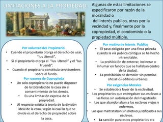 Algunas de estas limitaciones se
especificaron por razón de la
moralidad o
del interés publico, otras por la
vecindad y, finalmente por la
copropiedad, el condominio o la
propiedad múltiple.
Por voluntad del Propietario.
• Cuando el propietario otorga el derecho de usar,
“Ius Utendi”,
• Si el propietario otorga el “Ius Utendi” y el “Ius
Fruendi”.
• Cuando el propietario constituía servidumbres
sobre el fundo.
Por motivo de Interés Publico
• El paso obligado por una finca privada
cuando la vía publica contigua se ha hecho
intransitable.
• La prohibición de enterrar, incinerar o
inhumar en fundos que se hallaban dentro
de la ciudad.
• La prohibición de demoler sin permiso
oficial los edificios urbanos.
Por razones de Copropieda
• Un solo copropietario no puede disponer
de la totalidad de la cosa sin el
consentimiento de los demás.
• Es una limitación expresa de la
propiedad.
• Al respecto existía la teoría de la división
ideal de la cosa, según la cual lo que se
divide es el derecho de propiedad sobre
la cosa.
Por exigencias Morales
• Se estableció a favor de la esclavitud.
• Los propietarios que entregaban sus esclavos a
las fieras sin autorización del magistrado.
• Los que abandonaban a los esclavos viejos y
enfermos.
• Los que maltrataban sin motivo justificado a sus
esclavos.
• La sanción para estos propietarios era
 