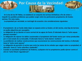 En la ley de las XII Tablas, se estableció un conjunto de normas limitativas a fin de evitar o
impedir los posibles problemas que podían surgir entre los particulares propietarios de fundos
vecinos. Por esta razón,
La propiedad por vecindad, se restringió de acuerdo a las consideraciones siguientes:
• El propietario de un fundo debe dejar un espacio entre su fundo y el del vecino, esta faja de terreno
no podía adquirirse por usucapiòn.
• La obligación de no desviar el curso normal de las aguas de lluvia. El afectado tiene la “actio aquae
pluviae arcendae”.
• La obligación de reparar los daños ocasionados al propietario del fundo vecino por ruinas producidas
por el mal estado de su inmueble. El afectado tiene la “actio damni –ionfecti.”
• La prohibición de realizar construcciones que oscurecieran las construcciones del vecino, el afectado
tiene la “actio novis operae”.
• La obligación de permitir al vecino que corte las ramas de los arboles que caigan sobre su propiedad, el
afectado tiene la “actio arboribus caedendis”.
• Cuando se suscitaban problemas de linderos, cualquiera de los propietarios podía ejercer contra el
otro la “actio finium regundorum”.
 
