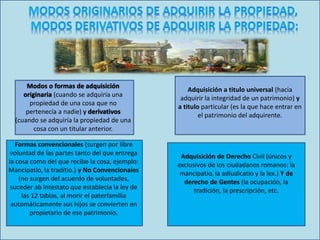 Modos o formas de adquisición
originaria (cuando se adquiría una
propiedad de una cosa que no
pertenecía a nadie) y derivativos
(cuando se adquiría la propiedad de una
cosa con un titular anterior.
Formas convencionales (surgen por libre
voluntad de las partes tanto del que entrega
la cosa como del que recibe la cosa, ejemplo:
Mancipatio, la traditio.) y No Convencionales
(no surgen del acuerdo de voluntades,
suceder ab intestato que establecía la ley de
las 12 tablas, al morir el paterfamilia
automáticamente sus hijos se convierten en
propietario de ese patrimonio.
Adquisición a titulo universal (hacia
adquirir la integridad de un patrimonio) y
a titulo particular (es la que hace entrar en
el patrimonio del adquirente.
Adquisición de Derecho Civil (únicos y
exclusivos de los ciudadanos romanos: la
mancipatio, la adiudicatio y la lex.) Y de
derecho de Gentes (la ocupación, la
tradición, la prescripción, etc.
 