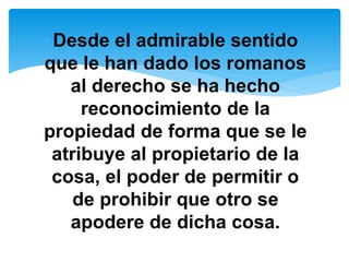 Desde el admirable sentido 
que le han dado los romanos 
al derecho se ha hecho 
reconocimiento de la 
propiedad de forma que se le 
atribuye al propietario de la 
cosa, el poder de permitir o 
de prohibir que otro se 
apodere de dicha cosa. 
 