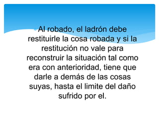 Al robado, el ladrón debe 
restituirle la cosa robada y si la 
restitución no vale para 
reconstruir la situación tal como 
era con anterioridad, tiene que 
darle a demás de las cosas 
suyas, hasta el limite del daño 
sufrido por el. 
