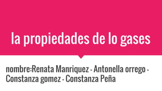 la propiedades de lo gases
nombre:Renata Manriquez - Antonella orrego -
Constanza gomez - Constanza Peña
 