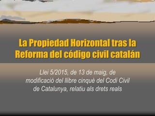 La Propiedad Horizontal tras la
Reforma del código civil catalán
Llei 5/2015, de 13 de maig, de
modificació del llibre cinquè del Codi Civil
de Catalunya, relatiu als drets reals
 