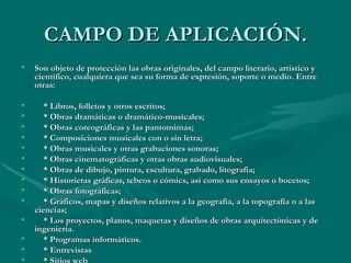 CAMPO DE APLICACIÓN. Son objeto de protección las obras originales, del campo literario, artístico y científico, cualquiera que sea su forma de expresión, soporte o medio. Entre otras: * Libros, folletos y otros escritos; * Obras dramáticas o dramático-musicales; * Obras coreográficas y las pantomimas; * Composiciones musicales con o sin letra; * Obras musicales y otras grabaciones sonoras; * Obras cinematográficas y otras obras audiovisuales; * Obras de dibujo, pintura, escultura, grabado, litografía; * Historietas gráficas, tebeos o cómics, así como sus ensayos o bocetos; * Obras fotográficas; * Gráficos, mapas y diseños relativos a la geografía, a la topografía o a las ciencias; * Los proyectos, planos, maquetas y diseños de obras arquitectónicas y de ingeniería. * Programas informáticos. * Entrevistas * Sitios web 