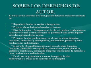 SOBRE LOS DERECHOS DE AUTOR. El titular de los derechos de autor goza de derechos exclusivos respecto de: * Reproducir la obra en copias o fonogramas. * Preparar obras derivadas basadas en la obra. * Distribuir copias o fonogramas de la obra al público vendiéndolas o haciendo otro tipo de transferencias de propiedad tales como alquilar, arrendar o prestar dichas copias. * Presentar la obra públicamente, en el caso de obras literarias, musicales, dramáticas y coreográficas, pantomimas, películas y otras producciones audiovisuales. * Mostrar la obra públicamente, en el caso de obras literarias, musicales, dramáticas coreográficas, pantomimas, obras pictóricas, gráficas y esculturales, incluyendo imágenes individuales de películas u otras producciones audiovisuales. * En el caso de grabaciones sonoras, interpretar la obra públicamente a través de la transmisión audiodigital . 