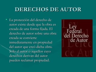 DERECHOS DE AUTOR La protección del derecho de autor existe desde que la obra es creada de una forma fijada. El derecho de autor sobre una obra creada se convierte inmediatamente en propiedad del autor que creó dicha obra. Sólo el autor o aquellos cuyo derechos derivan del autor pueden reclamar propiedad. 