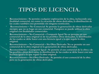 TIPOS DE LICENCIA. Reconocimiento : Se permite cualquier explotación de la obra, incluyendo una finalidad comercial, así como la creación de obras derivadas, la distribución de las cuales también está permitida sin ninguna restricción. Reconocimiento – No Comercial: Se permite la generación de obras derivadas siempre que no se haga un uso comercial. Tampoco se puede utilizar la obra original con finalidades comerciales. Reconocimiento – No Comercial – Compartir Igual No se permite un uso comercial de la obra original ni de las posibles obras derivadas, la distribución de las cuales se debe hacer con una licencia igual a la que regula la obra original. Reconocimiento – No Comercial – Sin Obra Derivada: No se permite un uso comercial de la obra original ni la generación de obras derivadas. Reconocimiento – Compartir Igual : Se permite el uso comercial de la obra y de las posibles obras derivadas, la distribución de las cuales se debe hacer con una licencia igual a la que regula la obra original. Reconocimiento – Sin Obra Derivada : Se permite el uso comercial de la obra pero no la generación de obras derivadas.  