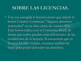 SOBRE LAS LICENCIAS. Una vez escogida la licencia tienes que incluir el botón Creative Commons "Algunos derechos reservados" en tu sitio, cerca de vuestra obra. Este botón enlaza con el Commons Deed, de forma que todos puedan estar informados de les condiciones de la licencia. Si encuentras que tu licencia ha sido violada, entonces tendrás las bases para poder defender tus derechos. 