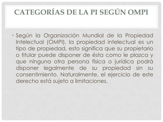 CATEGORÍAS DE LA PI SEGÚN OMPI


• Según la Organización Mundial de la Propiedad
  Intelectual (OMPI), la propiedad intelectual es un
  tipo de propiedad, esto significa que su propietario
  o titular puede disponer de ésta como le plazca y
  que ninguna otra persona física o jurídica podrá
  disponer legalmente de su propiedad sin su
  consentimiento. Naturalmente, el ejercicio de este
  derecho está sujeto a limitaciones.
 