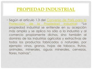 PROPIEDAD INDUSTRIAL

• Según el artículo 1.3 del Convenio de París para la
  Protección de la Propiedad Industrial: “La
  propiedad industrial se entiende en su acepción
  más amplia y se aplica no sólo a la industria y al
  comercio propiamente dichos, sino también al
  dominio de las industrias agrícolas y extractivas de
  todos los productos fabricados o naturales, por
  ejemplo: vinos, granos, hojas de tabaco, frutos,
  animales, minerales, aguas minerales, cervezas,
  flores, harinas”.
 