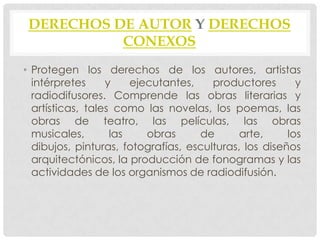 DERECHOS DE AUTOR Y DERECHOS
           CONEXOS
• Protegen los derechos de los autores, artistas
  intérpretes     y    ejecutantes,    productores       y
  radiodifusores. Comprende las obras literarias y
  artísticas, tales como las novelas, los poemas, las
  obras de teatro, las películas, las obras
  musicales,       las    obras     de       arte,     los
  dibujos, pinturas, fotografías, esculturas, los diseños
  arquitectónicos, la producción de fonogramas y las
  actividades de los organismos de radiodifusión.
 