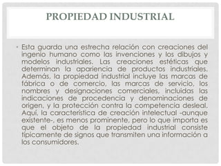 PROPIEDAD INDUSTRIAL

• Esta guarda una estrecha relación con creaciones del
  ingenio humano como las invenciones y los dibujos y
  modelos industriales. Las creaciones estéticas que
  determinan la apariencia de productos industriales.
  Además, la propiedad industrial incluye las marcas de
  fábrica o de comercio, las marcas de servicio, los
  nombres y designaciones comerciales, incluidas las
  indicaciones de procedencia y denominaciones de
  origen, y la protección contra la competencia desleal.
  Aquí, la característica de creación intelectual -aunque
  existente-, es menos prominente, pero lo que importa es
  que el objeto de la propiedad industrial consiste
  típicamente de signos que transmiten una información a
  los consumidores.
 