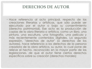 DERECHOS DE AUTOR

• Hace referencia al acto principal, respecto de las
  creaciones literarias y artísticas, que sólo puede ser
  ejecutado por el autor o bajo su consentimiento
  (derecho patrimonial). Ese acto es la producción de
  copias de la obra literaria o artística, como un libro, una
  pintura, una escultura, una fotografía, una película y
  más recientemente contenidos digitales. La segunda
  expresión, "derechos de autor" (o derechos de los
  autores), hace referencia a los derechos de la persona
  creadora de la obra artística, su autor, lo cual pone de
  relieve el hecho, reconocido en la mayor parte de las
  legislaciones, de que el autor tiene ciertos derechos
  específicos sobre su creación (derechos morales)
 