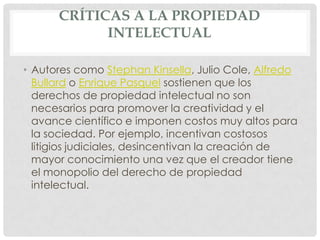 CRÍTICAS A LA PROPIEDAD
            INTELECTUAL

• Autores como Stephan Kinsella, Julio Cole, Alfredo
  Bullard o Enrique Pasquel sostienen que los
  derechos de propiedad intelectual no son
  necesarios para promover la creatividad y el
  avance científico e imponen costos muy altos para
  la sociedad. Por ejemplo, incentivan costosos
  litigios judiciales, desincentivan la creación de
  mayor conocimiento una vez que el creador tiene
  el monopolio del derecho de propiedad
  intelectual.
 