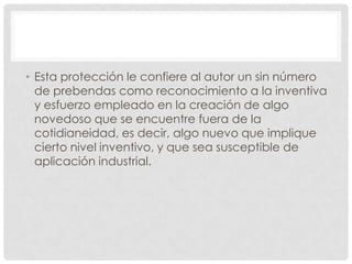 • Esta protección le confiere al autor un sin número
  de prebendas como reconocimiento a la inventiva
  y esfuerzo empleado en la creación de algo
  novedoso que se encuentre fuera de la
  cotidianeidad, es decir, algo nuevo que implique
  cierto nivel inventivo, y que sea susceptible de
  aplicación industrial.
 