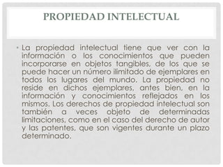 PROPIEDAD INTELECTUAL


• La propiedad intelectual tiene que ver con la
  información o los conocimientos que pueden
  incorporarse en objetos tangibles, de los que se
  puede hacer un número ilimitado de ejemplares en
  todos los lugares del mundo. La propiedad no
  reside en dichos ejemplares, antes bien, en la
  información y conocimientos reflejados en los
  mismos. Los derechos de propiedad intelectual son
  también a veces objeto de determinadas
  limitaciones, como en el caso del derecho de autor
  y las patentes, que son vigentes durante un plazo
  determinado.
 