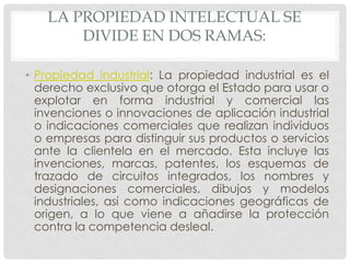 LA PROPIEDAD INTELECTUAL SE
       DIVIDE EN DOS RAMAS:

• Propiedad industrial: La propiedad industrial es el
  derecho exclusivo que otorga el Estado para usar o
  explotar en forma industrial y comercial las
  invenciones o innovaciones de aplicación industrial
  o indicaciones comerciales que realizan individuos
  o empresas para distinguir sus productos o servicios
  ante la clientela en el mercado. Esta incluye las
  invenciones, marcas, patentes, los esquemas de
  trazado de circuitos integrados, los nombres y
  designaciones comerciales, dibujos y modelos
  industriales, así como indicaciones geográficas de
  origen, a lo que viene a añadirse la protección
  contra la competencia desleal.
 